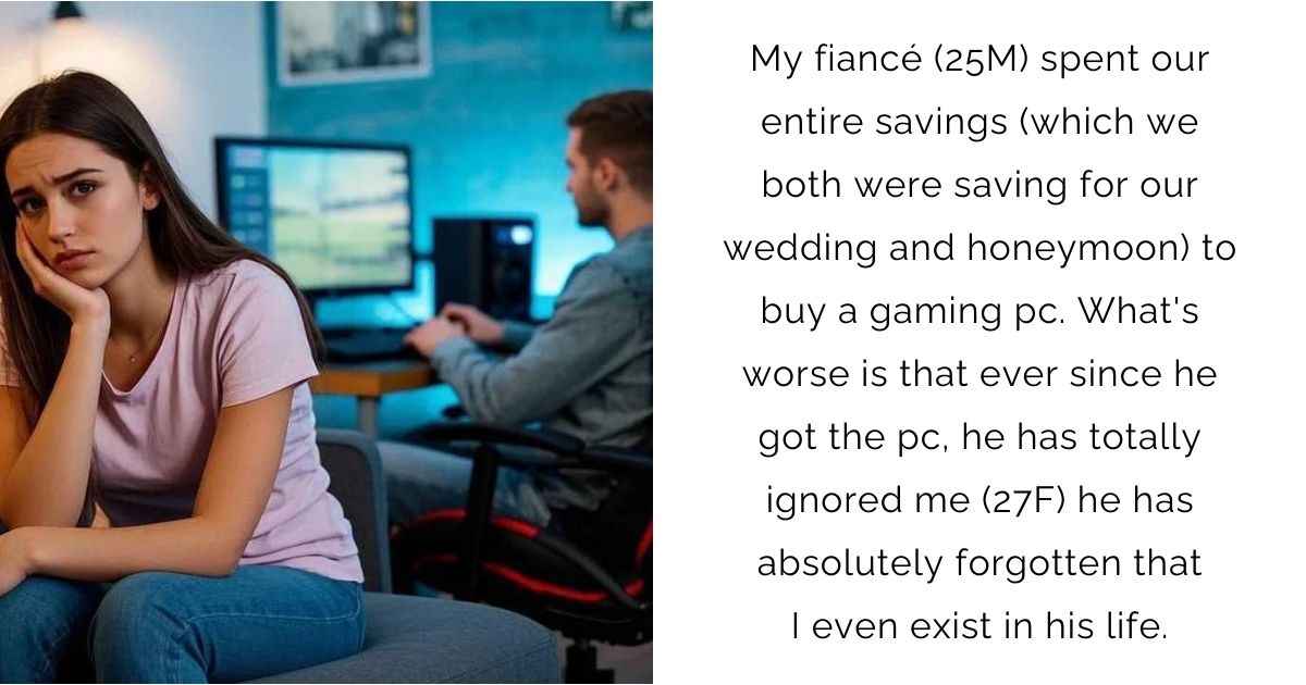 My fiancé (25M) spent our entire savings (which we both were saving for our wedding and honeymoon) to buy a gaming pc. What’s worse is that ever since he got the pc, he has totally ignored me (27F) he has absolutely forgotten that I even exist in his life.