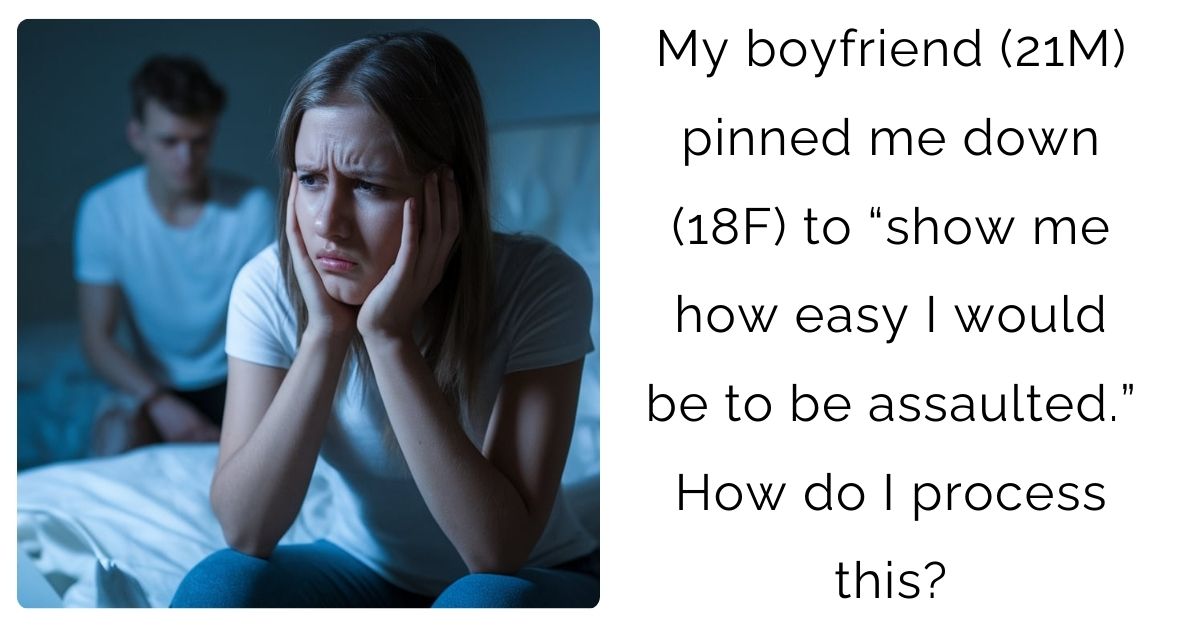 My boyfriend (21M) pinned me down (18F) to “show me how easy I would be to be assaulted.” How do I process this?