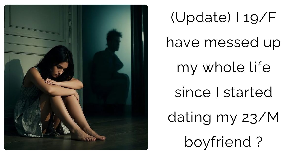 (Update) I 19/F have messed up my whole life since I started dating my 23/M boyfriend?