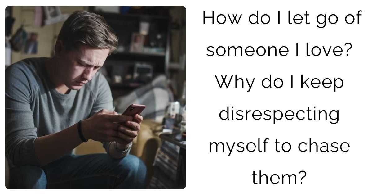 How do I let go of someone I love? Why do I keep disrespecting myself to chase them?