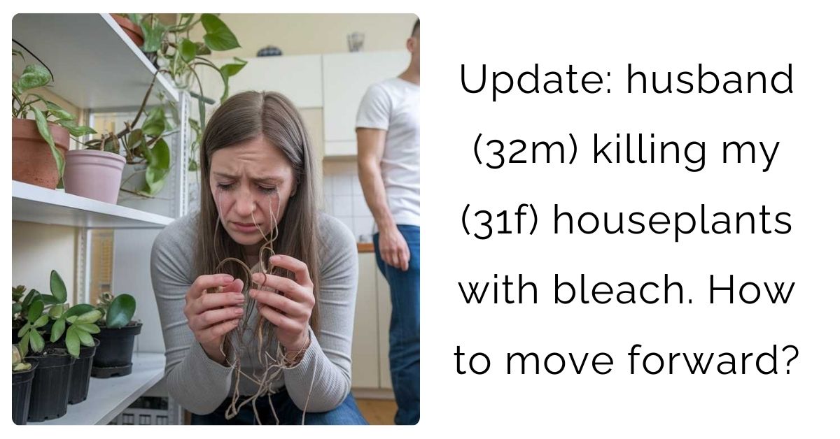 Update: husband (32m) killing my (31f) houseplants with bleach. How to move forward?