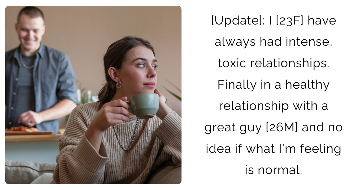 [Update]: I [23F] have always had intense, toxic relationships. Finally in a healthy relationship with a great guy [26M] and no idea if what I’m feeling is normal.