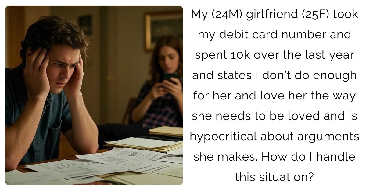 My (24M) girlfriend (25F) took my debit card number and spent 10k over the last year and states I don’t do enough for her and love her the way she needs to be loved and is hypocritical about arguments she makes. How do I handle this situation?