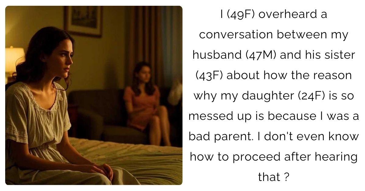 I (49F) overheard a conversation between my husband (47M) and his sister (43F) about how the reason why my daughter (24F) is so messed up is because I was a bad parent. I don’t even know how to proceed after hearing that ?
