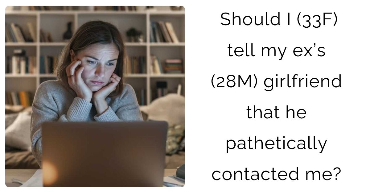Should I (33F) tell my ex’s (28M) girlfriend that he pathetically contacted me?