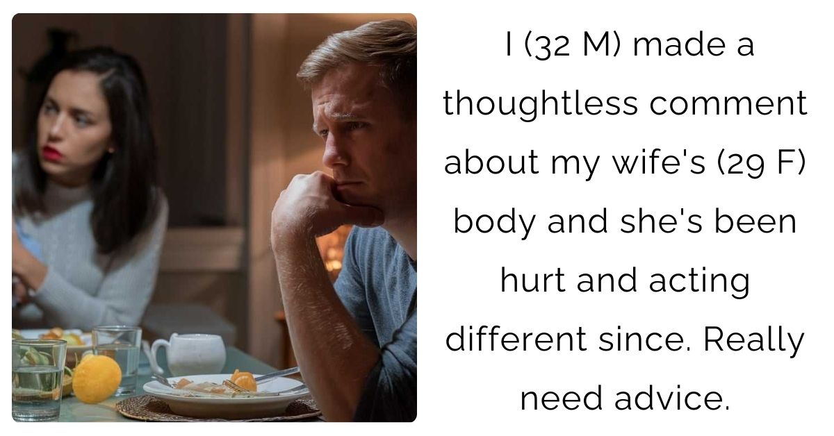 I (32 M) made a thoughtless comment about my wife’s (29 F) body and she’s been hurt and acting different since. Really need advice.