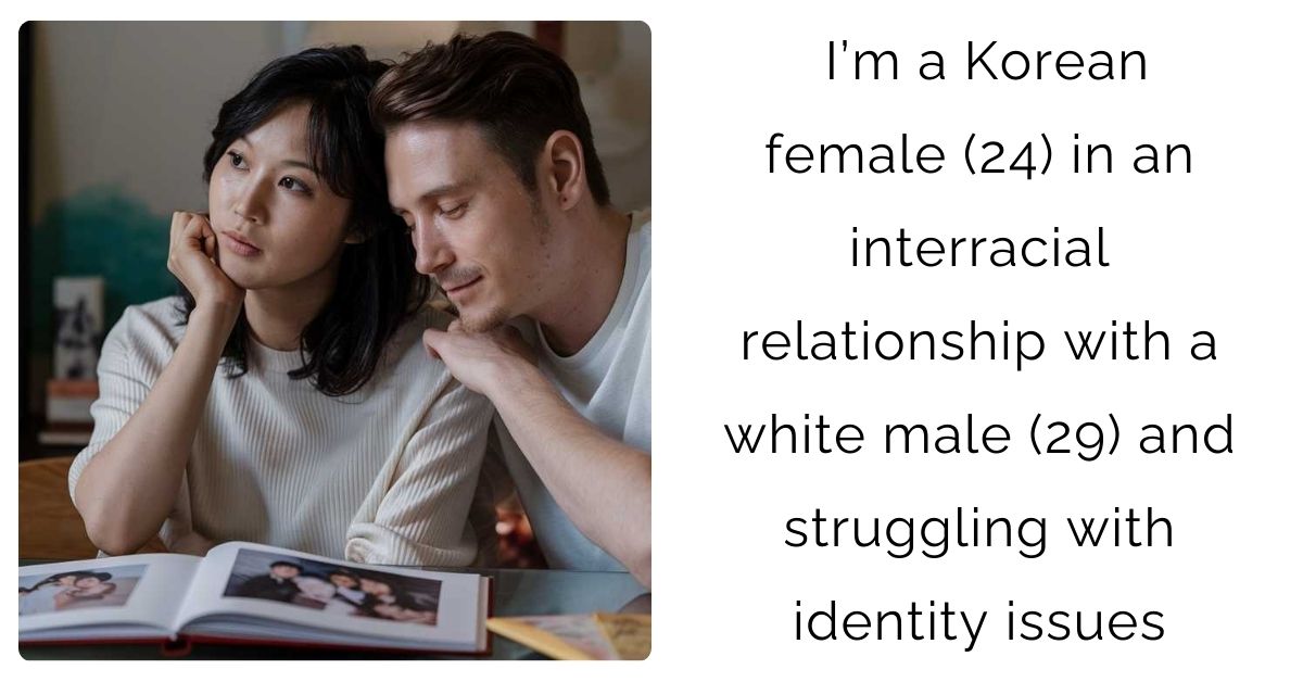 I’m a Korean female (24) in an interracial relationship with a white male (29) and struggling with identity issues