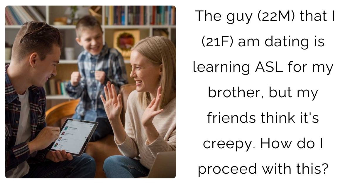 The guy (22M) that I (21F) am dating is learning ASL for my brother, but my friends think it’s creepy. How do I proceed with this?