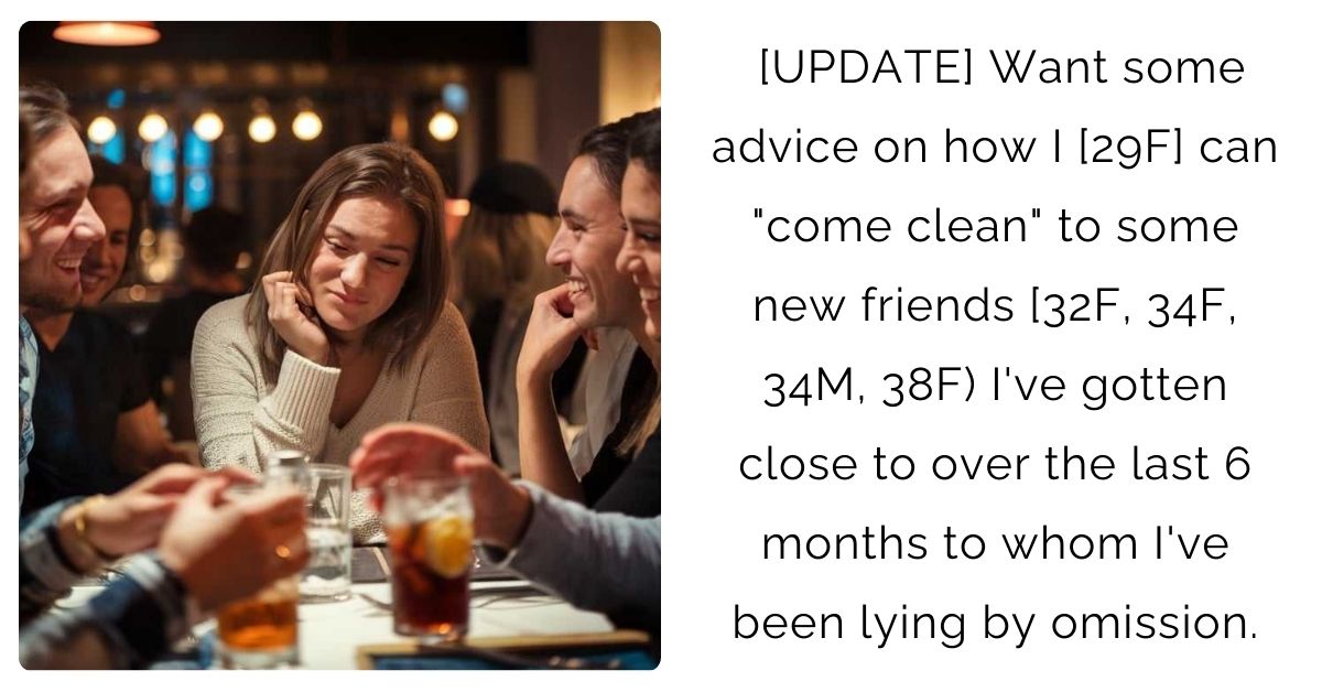[UPDATE] Want some advice on how I [29F] can “come clean” to some new friends [32F, 34F, 34M, 38F) I’ve gotten close to over the last 6 months to whom I’ve been lying by omission.
