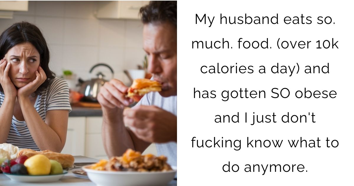 My husband eats so. much. food. (over 10k calories a day) and has gotten SO obese and I just don’t f**king know what to do anymore.