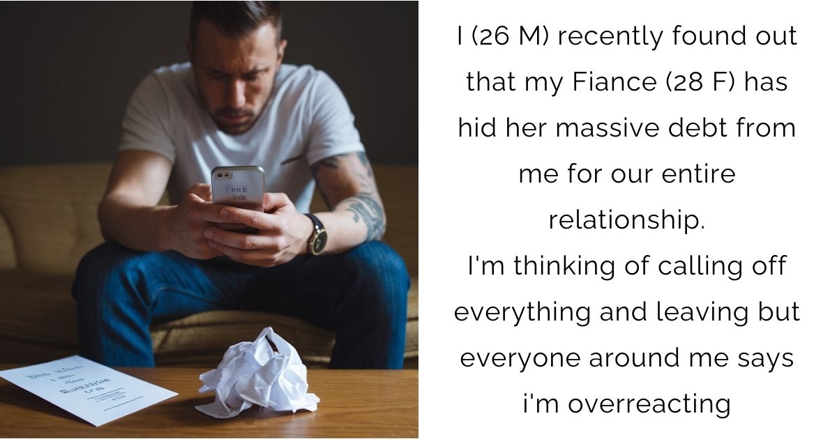 I (26 M) recently found out that my Fiance (28 F) has hid her massive debt from me for our entire relationship. I’m thinking of calling off everything and leaving but everyone around me says i’m overreacting