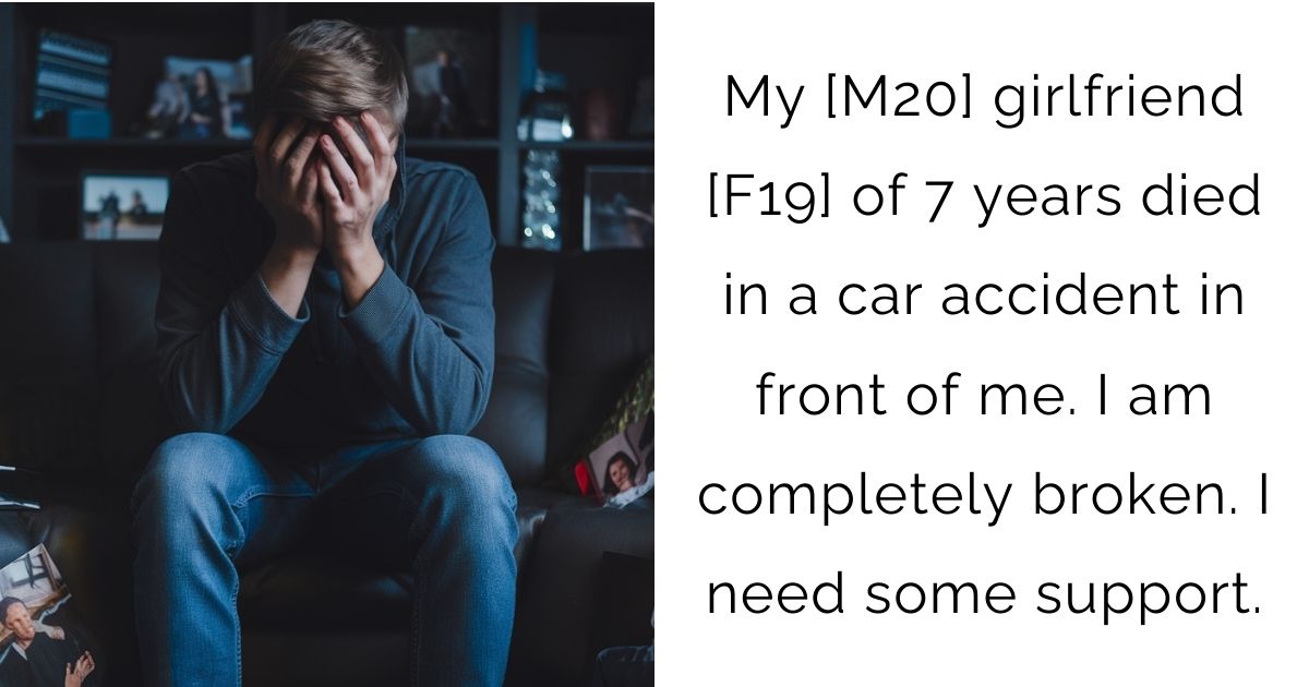 My [M20] girlfriend [F19] of 7 years died in a car accident in front of me. I am completely broken. I need some support.