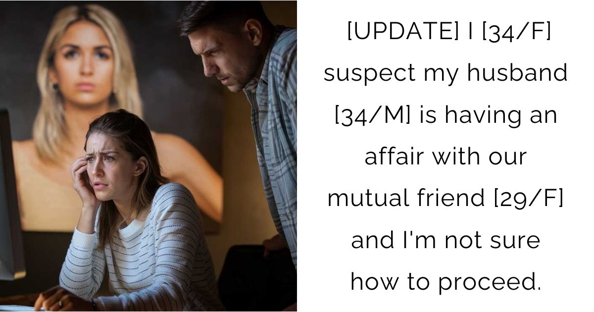 [UPDATE] I [34/F] suspect my husband [34/M] is having an affair with our mutual friend [29/F] and I’m not sure how to proceed.
