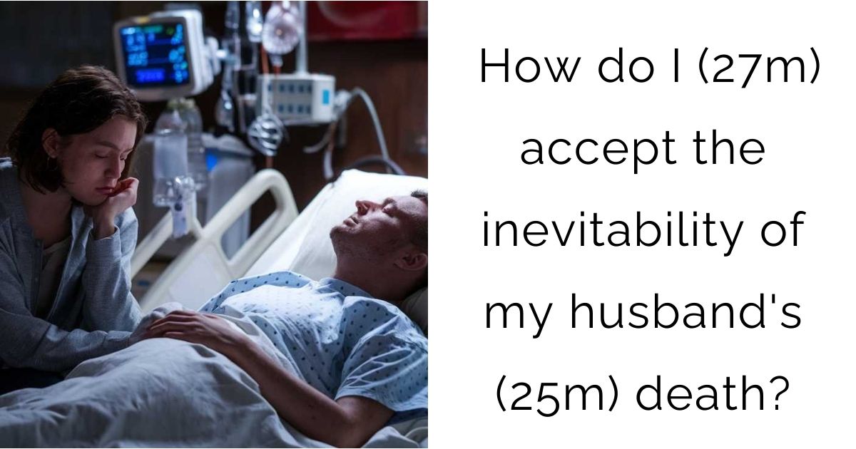 How do I (27m) accept the inevitability of my husband’s (25m) death?