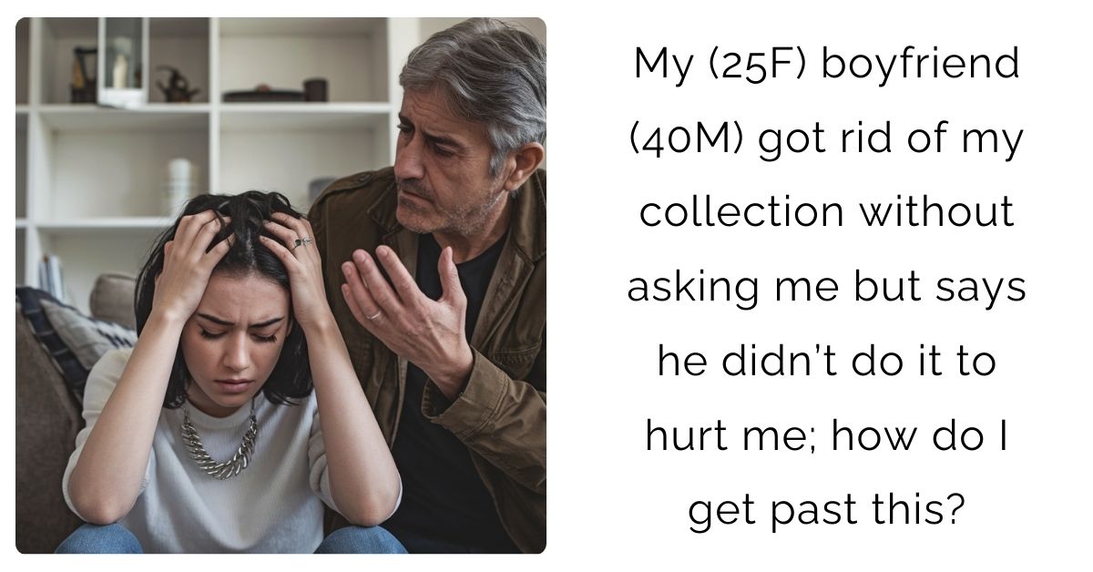 My (25F) boyfriend (40M) got rid of my collection without asking me but says he didn’t do it to hurt me; how do I get past this?