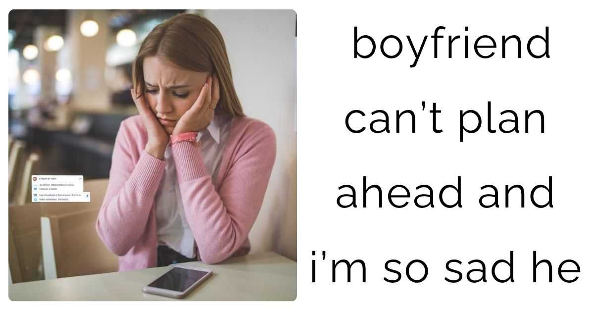 boyfriend can’t plan ahead and i’m so sad he