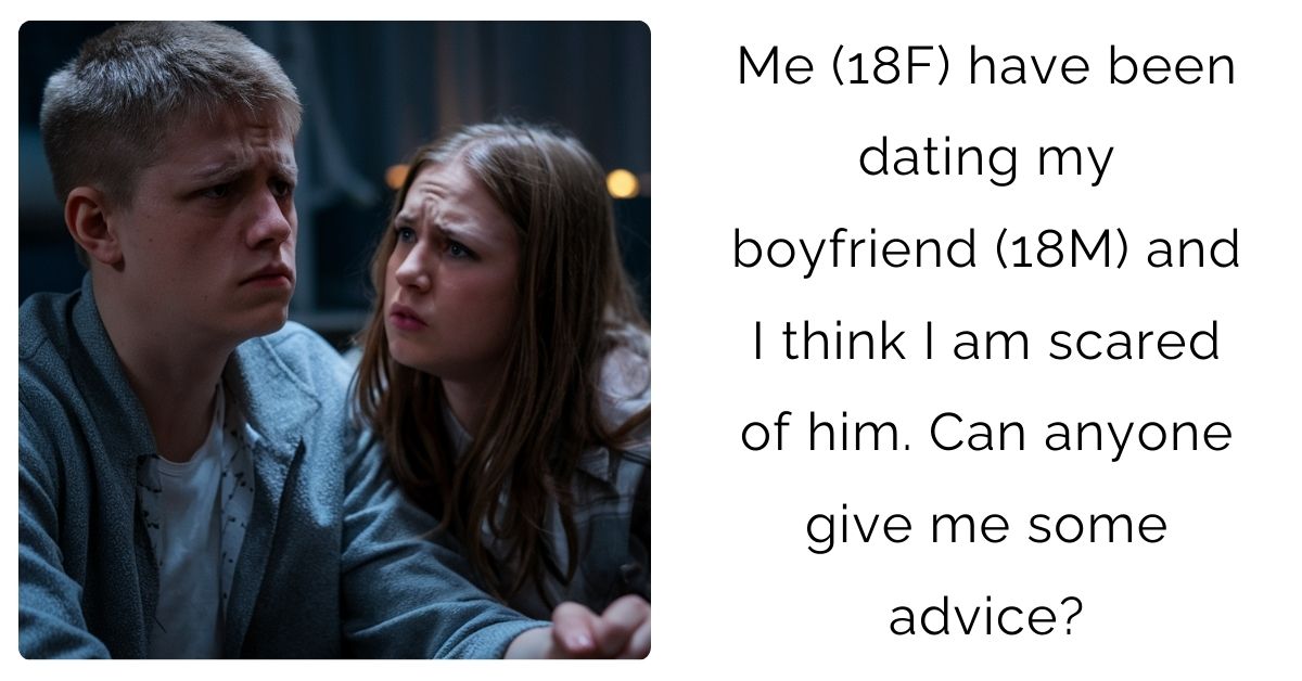  Me (18F) have been dating my boyfriend (18M) and I think I am scared of him. Can anyone give me some advice?