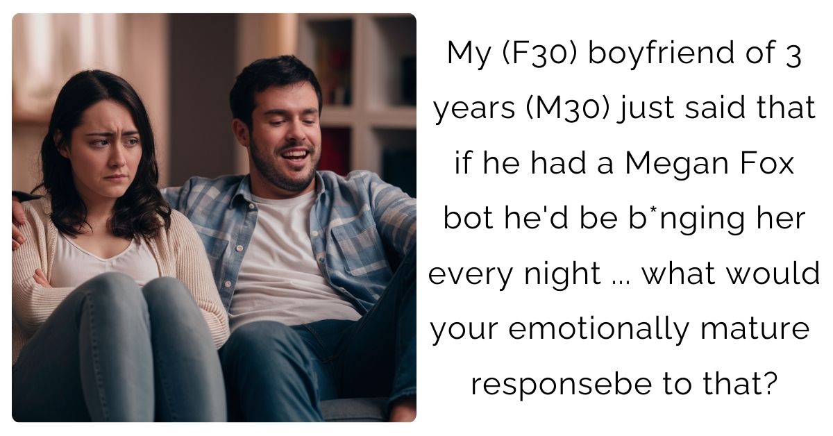 My (F30) boyfriend of 3 years (M30) just said that if he had a Megan Fox bot he’d be b*nging her every night … what would your emotionally mature response be to that?
