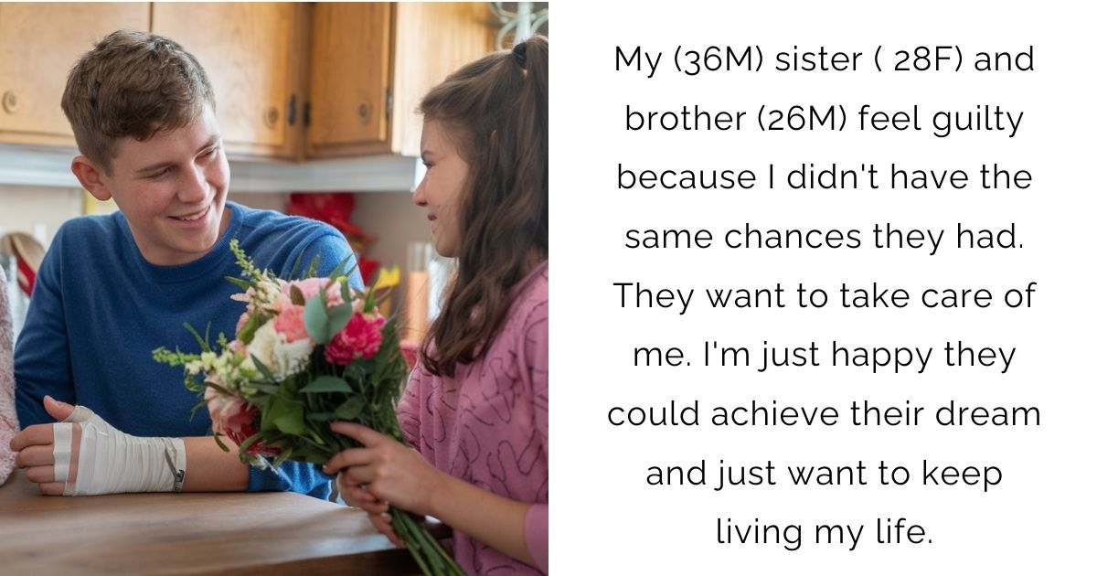 My (36M) sister ( 28F) and brother (26M) feel guilty because I didn’t have the same chances they had. They want to take care of me. I’m just happy they could achieve their dream and just want to keep living my life.