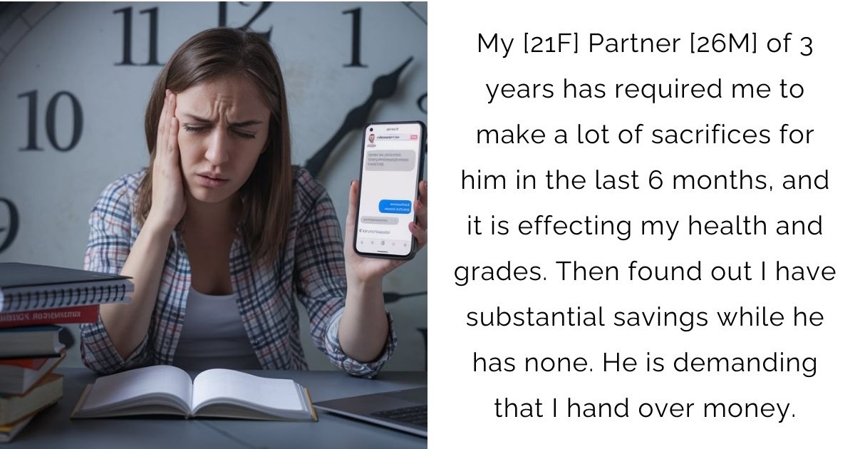 My [21F] Partner [26M] of 3 years has required me to make a lot of sacrifices for him in the last 6 months, and it is effecting my health and grades. Then found out I have substantial savings while he has none. He is demanding that I hand over money.