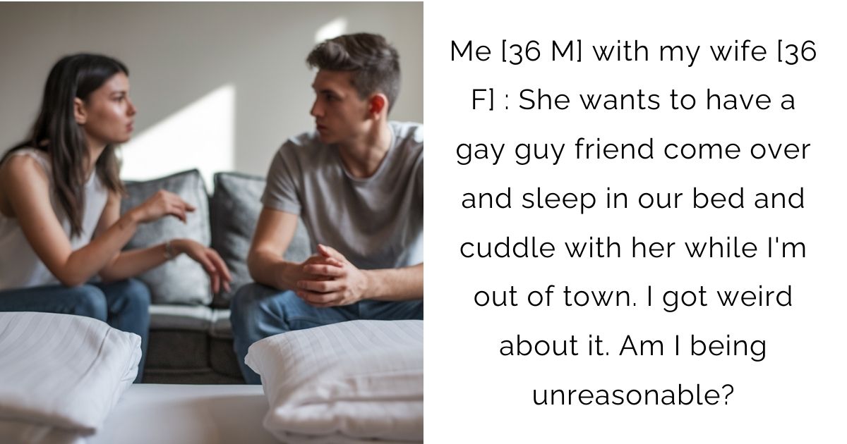 Me [36 M] with my wife [36 F] : She wants to have a gay guy friend come over and sleep in our bed and cuddle with her while I’m out of town. I got weird about it. Am I being unreasonable?