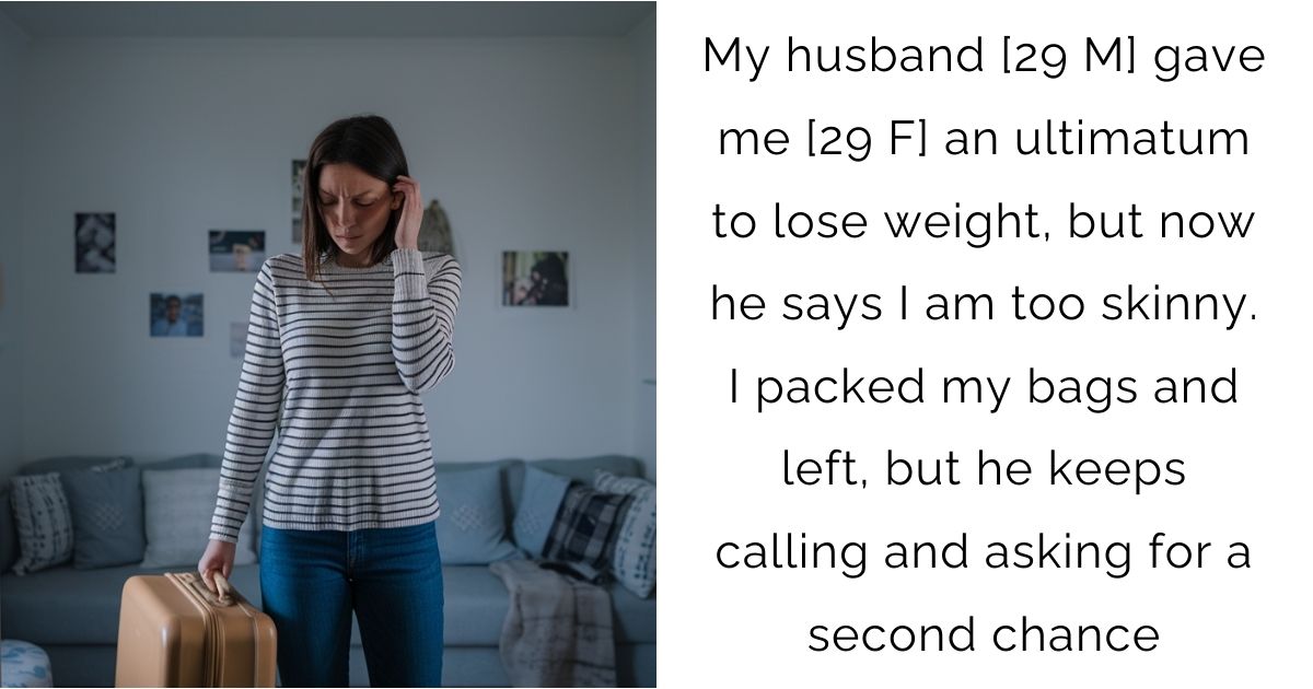My husband [29 M] gave me [29 F] an ultimatum to lose weight, but now he says I am too skinny. I packed my bags and left, but he keeps calling and asking for a second chance