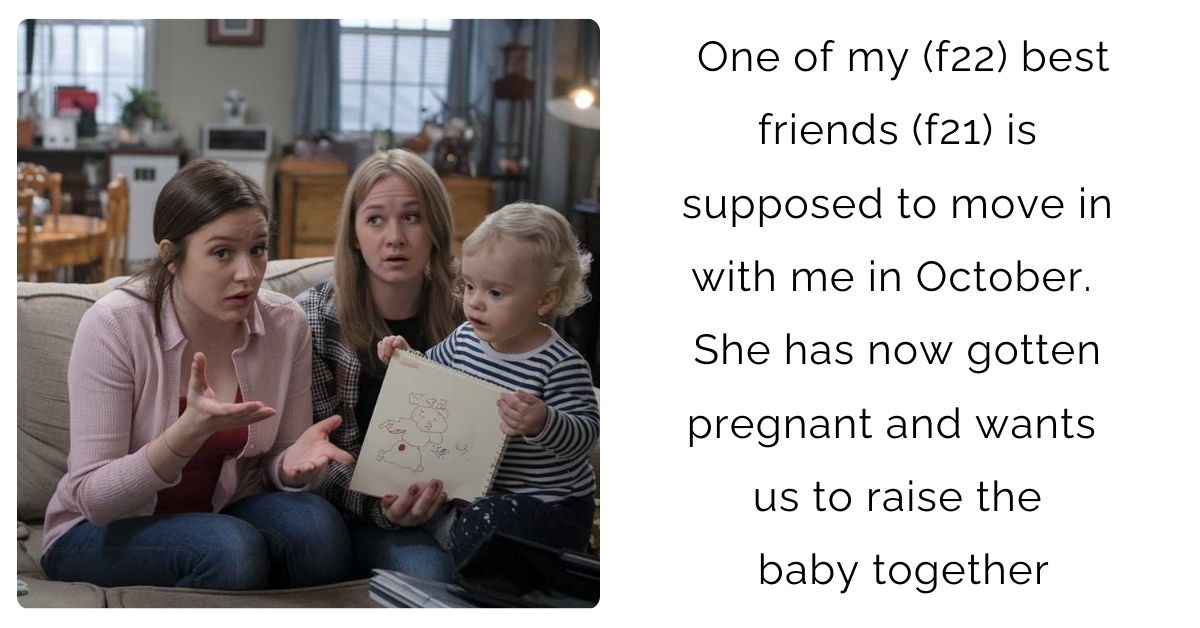 One of my (f22) best friends (f21) is supposed to move in with me in October. She has now gotten pregnant and wants us to raise the baby together