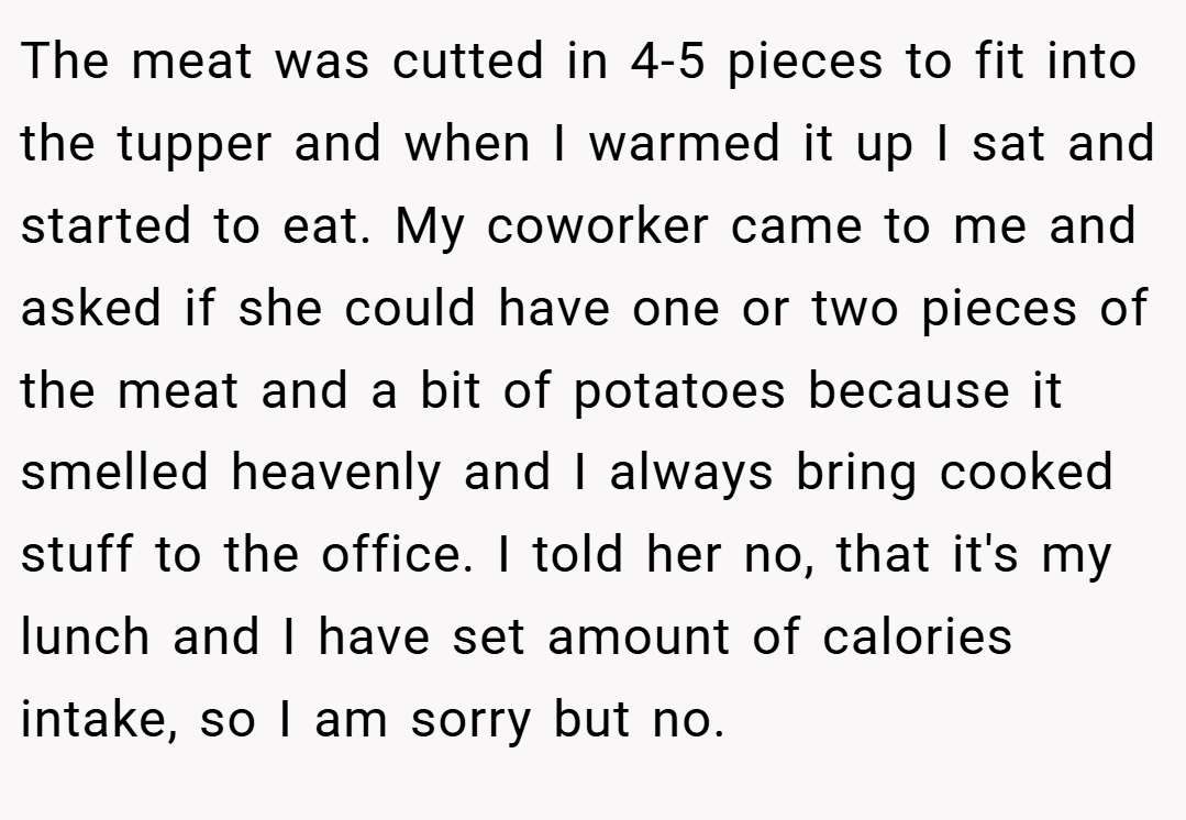The meat was cutted in 4-5 pieces to fit into the tupper and when I warmed it up I sat and started to eat. My coworker came to me and asked if she could have one or two pieces of the meat and a bit of potatoes because it smelled heavenly and I always bring cooked stuff to the office. I told her no, that it's my lunch and I have set amount of calories intake, so I am sorry but no.