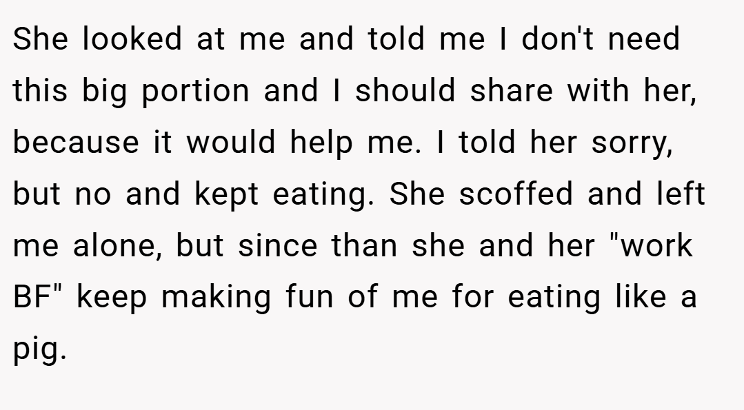 She looked at me and told me I don't need this big portion and I should share with her, because it would help me. I told her sorry, but no and kept eating. She scoffed and left me alone, but since than she and her "work BF" keep making fun of me for eating like a pig.