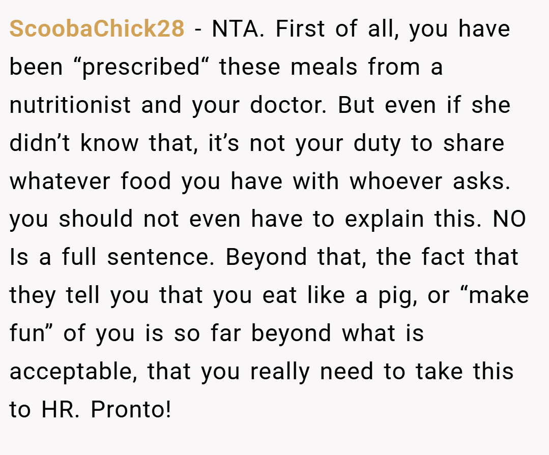 ScoobaChick28 − NTA. First of all, you have been “prescribed“ these meals from a nutritionist and your doctor. But even if she didn’t know that, it’s not your duty to share whatever food you have with whoever asks. you should not even have to explain this. NO Is a full sentence. Beyond that, the fact that they tell you that you eat like a pig, or “make fun” of you is so far beyond what is acceptable, that you really need to take this to HR. Pronto!