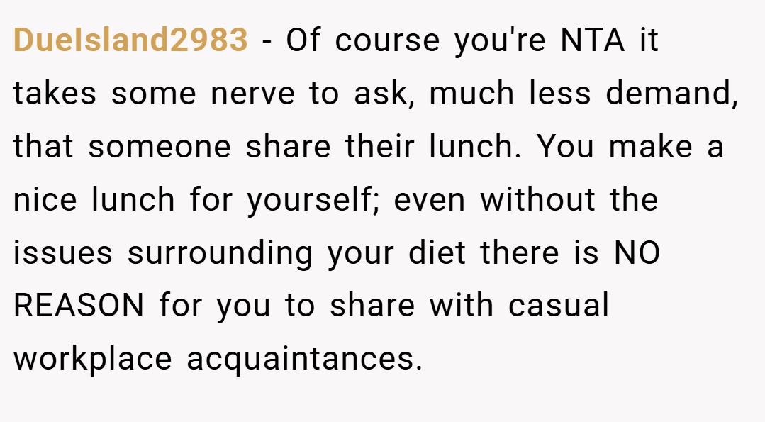 DueIsland2983 − Of course you're NTA it takes some nerve to ask, much less demand, that someone share their lunch. You make a nice lunch for yourself; even without the issues surrounding your diet there is NO REASON for you to share with casual workplace acquaintances.