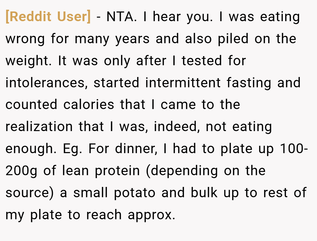 [Reddit User] − NTA. I hear you. I was eating wrong for many years and also piled on the weight. It was only after I tested for intolerances, started intermittent fasting and counted calories that I came to the realization that I was, indeed, not eating enough. Eg. For dinner, I had to plate up 100-200g of lean protein (depending on the source) a small potato and bulk up to rest of my plate to reach approx.