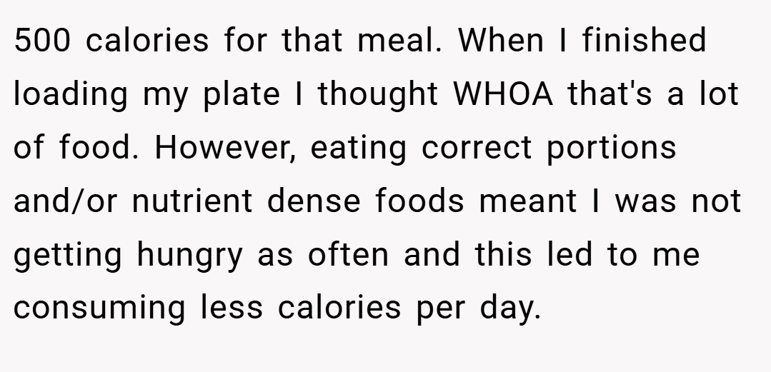 500 calories for that meal. When I finished loading my plate I thought WHOA that's a lot of food. However, eating correct portions and/or nutrient dense foods meant I was not getting hungry as often and this led to me consuming less calories per day.