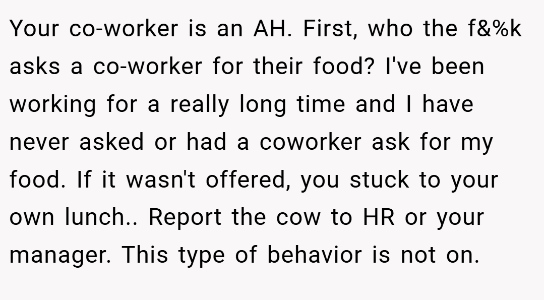 Your co-worker is an AH. First, who the f&%k asks a co-worker for their food? I've been working for a really long time and I have never asked or had a coworker ask for my food. If it wasn't offered, you stuck to your own lunch.. Report the cow to HR or your manager. This type of behavior is not on.