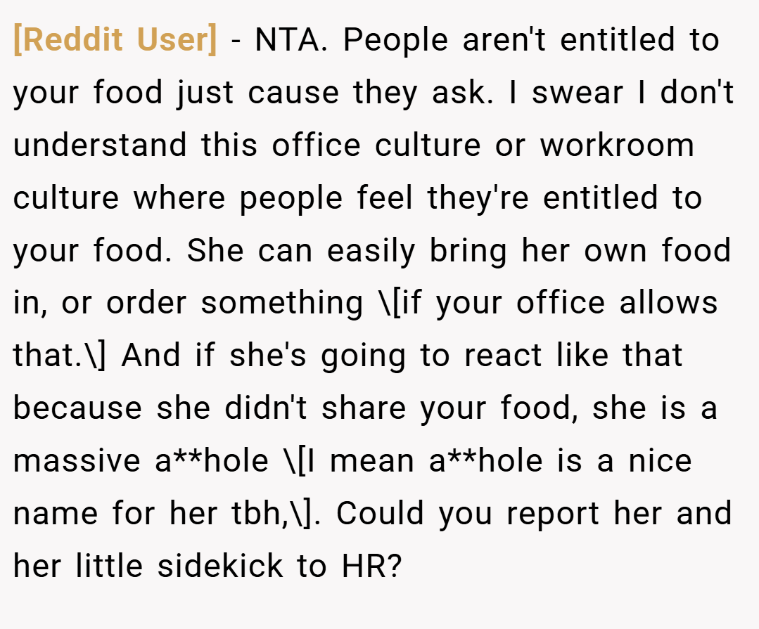 [Reddit User] − NTA. People aren't entitled to your food just cause they ask. I swear I don't understand this office culture or workroom culture where people feel they're entitled to your food. She can easily bring her own food in, or order something \[if your office allows that.\] And if she's going to react like that because she didn't share your food, she is a massive a**hole \[I mean a**hole is a nice name for her tbh,\]. Could you report her and her little sidekick to HR?