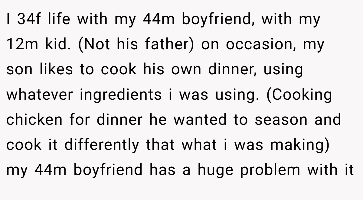 I 34f life with my 44m boyfriend, with my 12m kid. (Not his father) on occasion, my son likes to cook his own dinner, using whatever ingredients i was using. (Cooking chicken for dinner he wanted to season and cook it differently that what i was making) my 44m boyfriend has a huge problem with it
