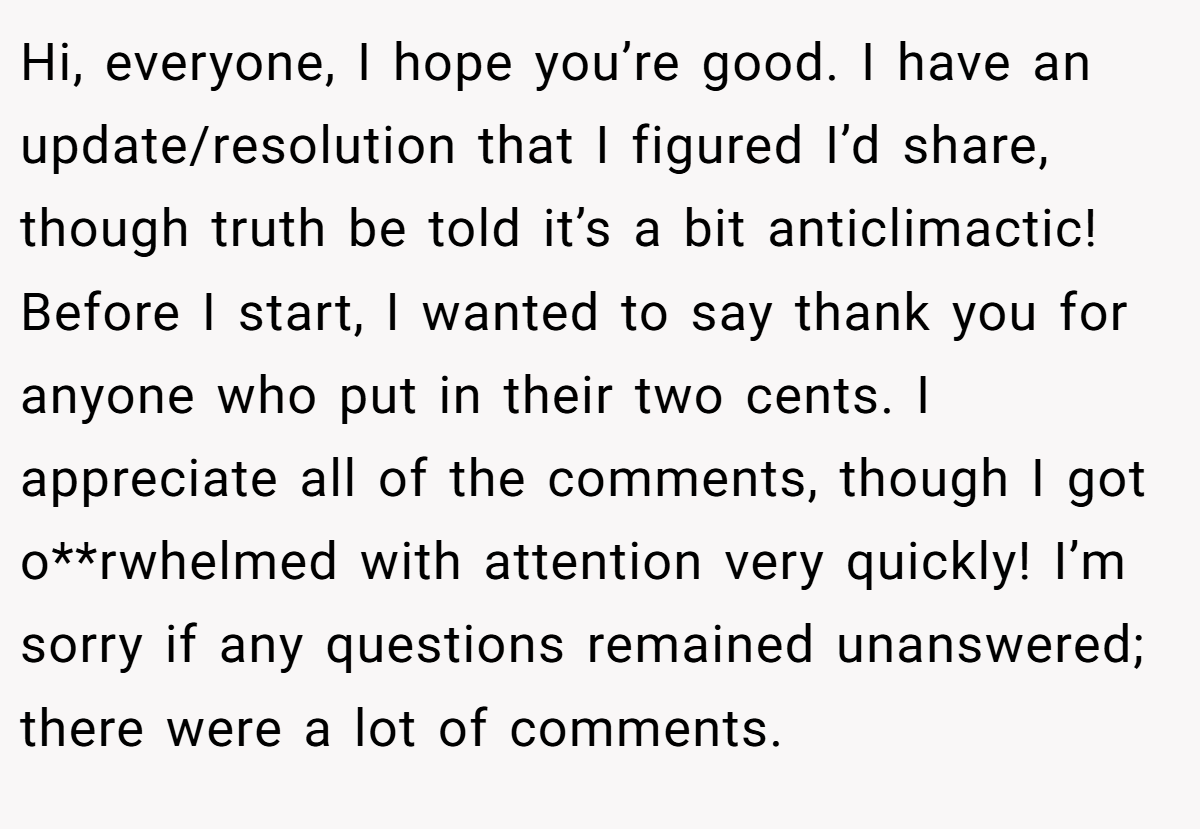 Hi, everyone, I hope you’re good. I have an update/resolution that I figured I’d share, though truth be told it’s a bit anticlimactic! Before I start, I wanted to say thank you for anyone who put in their two cents. I appreciate all of the comments, though I got o**rwhelmed with attention very quickly! I’m sorry if any questions remained unanswered; there were a lot of comments.