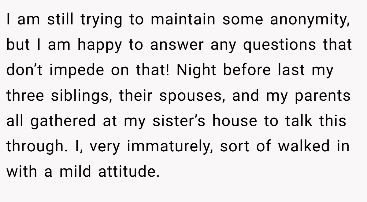 I am still trying to maintain some anonymity, but I am happy to answer any questions that don’t impede on that! Night before last my three siblings, their spouses, and my parents all gathered at my sister’s house to talk this through. I, very immaturely, sort of walked in with a mild attitude.