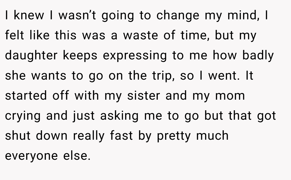 I knew I wasn’t going to change my mind, I felt like this was a waste of time, but my daughter keeps expressing to me how badly she wants to go on the trip, so I went. It started off with my sister and my mom crying and just asking me to go but that got shut down really fast by pretty much everyone else.