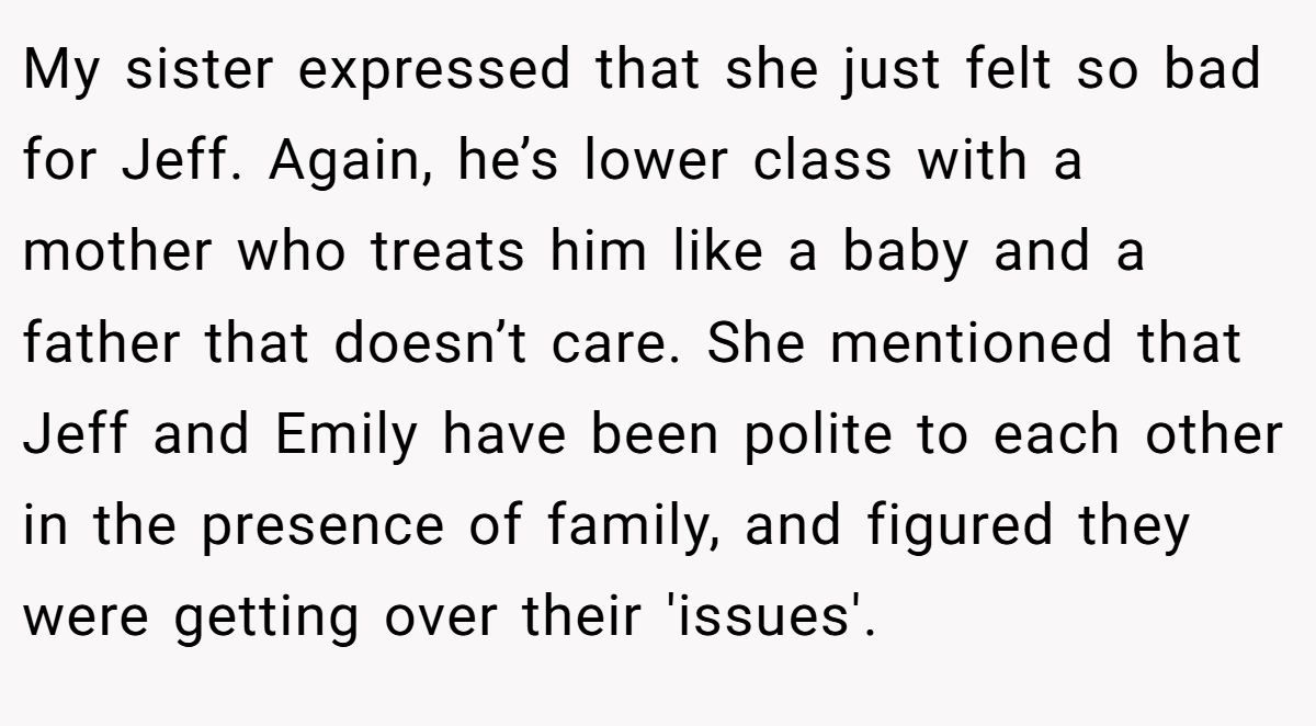 My sister expressed that she just felt so bad for Jeff. Again, he’s lower class with a mother who treats him like a baby and a father that doesn’t care. She mentioned that Jeff and Emily have been polite to each other in the presence of family, and figured they were getting over their 'issues'.