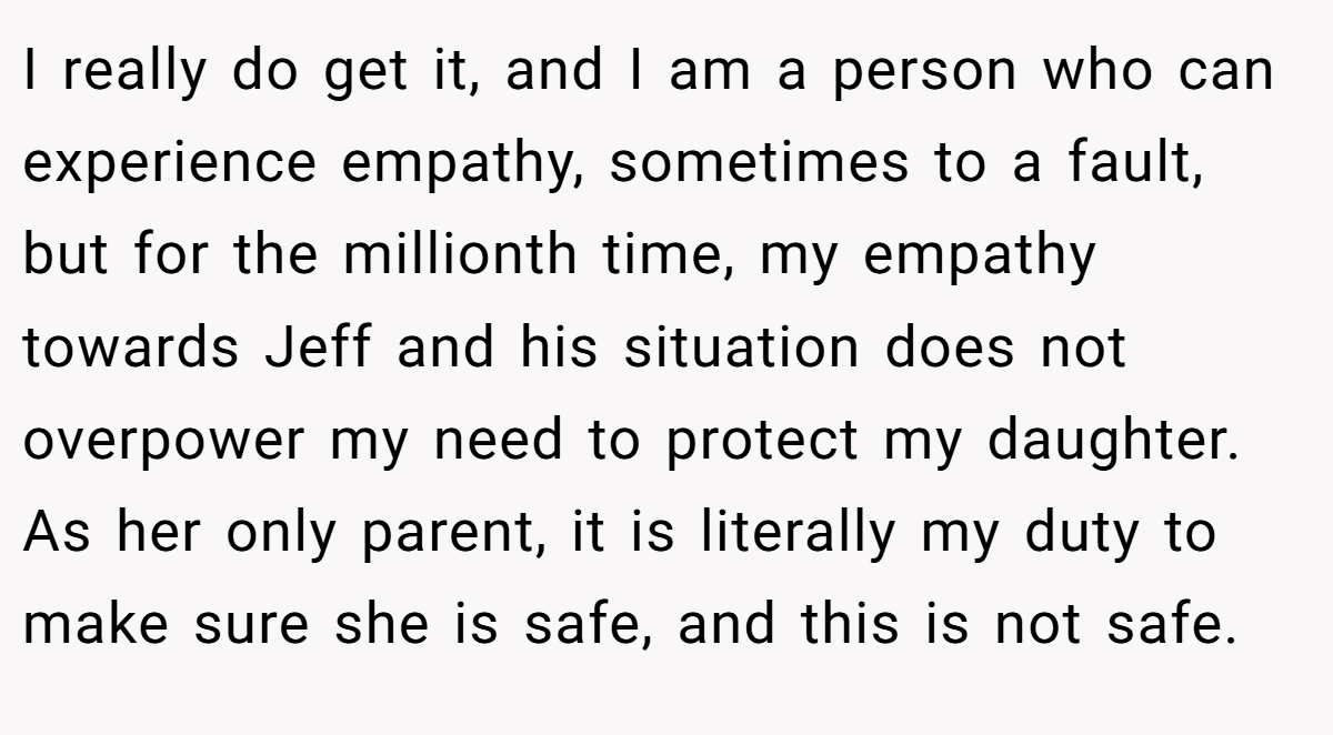 I really do get it, and I am a person who can experience empathy, sometimes to a fault, but for the millionth time, my empathy towards Jeff and his situation does not overpower my need to protect my daughter. As her only parent, it is literally my duty to make sure she is safe, and this is not safe.