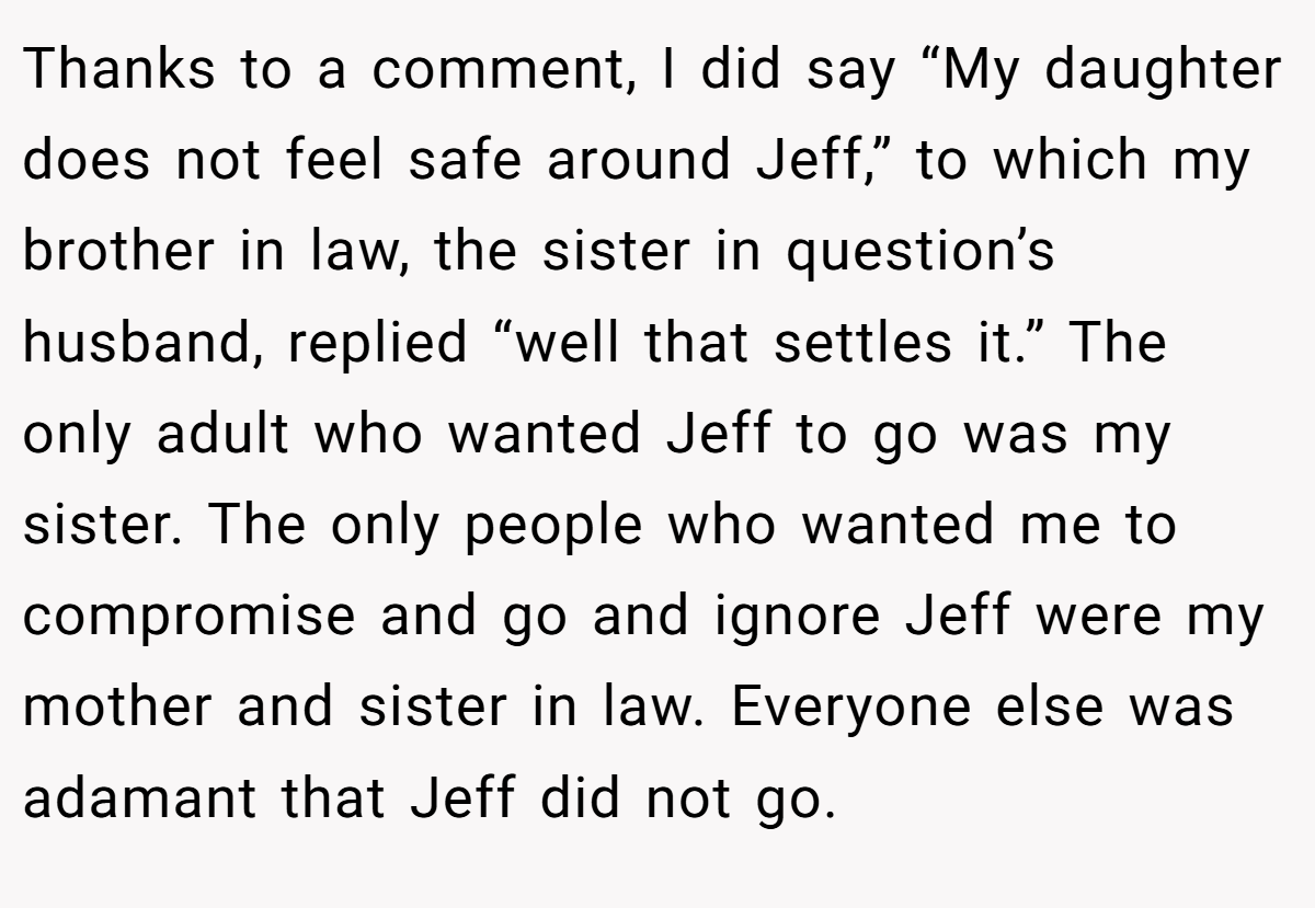 Thanks to a comment, I did say “My daughter does not feel safe around Jeff,” to which my brother in law, the sister in question’s husband, replied “well that settles it.” The only adult who wanted Jeff to go was my sister. The only people who wanted me to compromise and go and ignore Jeff were my mother and sister in law. Everyone else was adamant that Jeff did not go.
