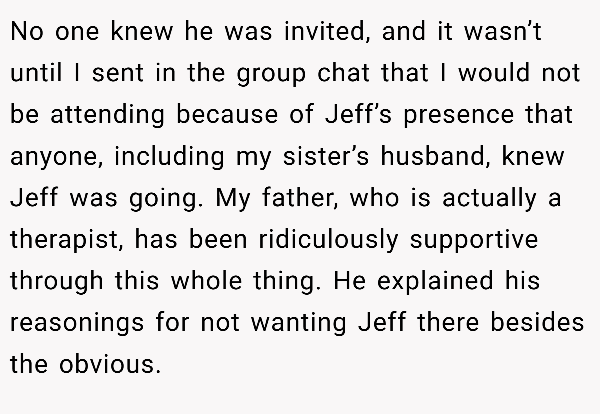 No one knew he was invited, and it wasn’t until I sent in the group chat that I would not be attending because of Jeff’s presence that anyone, including my sister’s husband, knew Jeff was going. My father, who is actually a therapist, has been ridiculously supportive through this whole thing. He explained his reasonings for not wanting Jeff there besides the obvious.