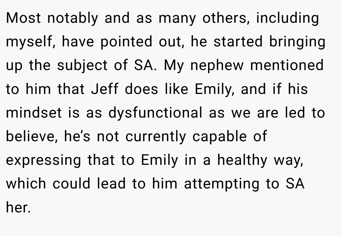 Most notably and as many others, including myself, have pointed out, he started bringing up the subject of SA. My nephew mentioned to him that Jeff does like Emily, and if his mindset is as dysfunctional as we are led to believe, he’s not currently capable of expressing that to Emily in a healthy way, which could lead to him attempting to SA her.