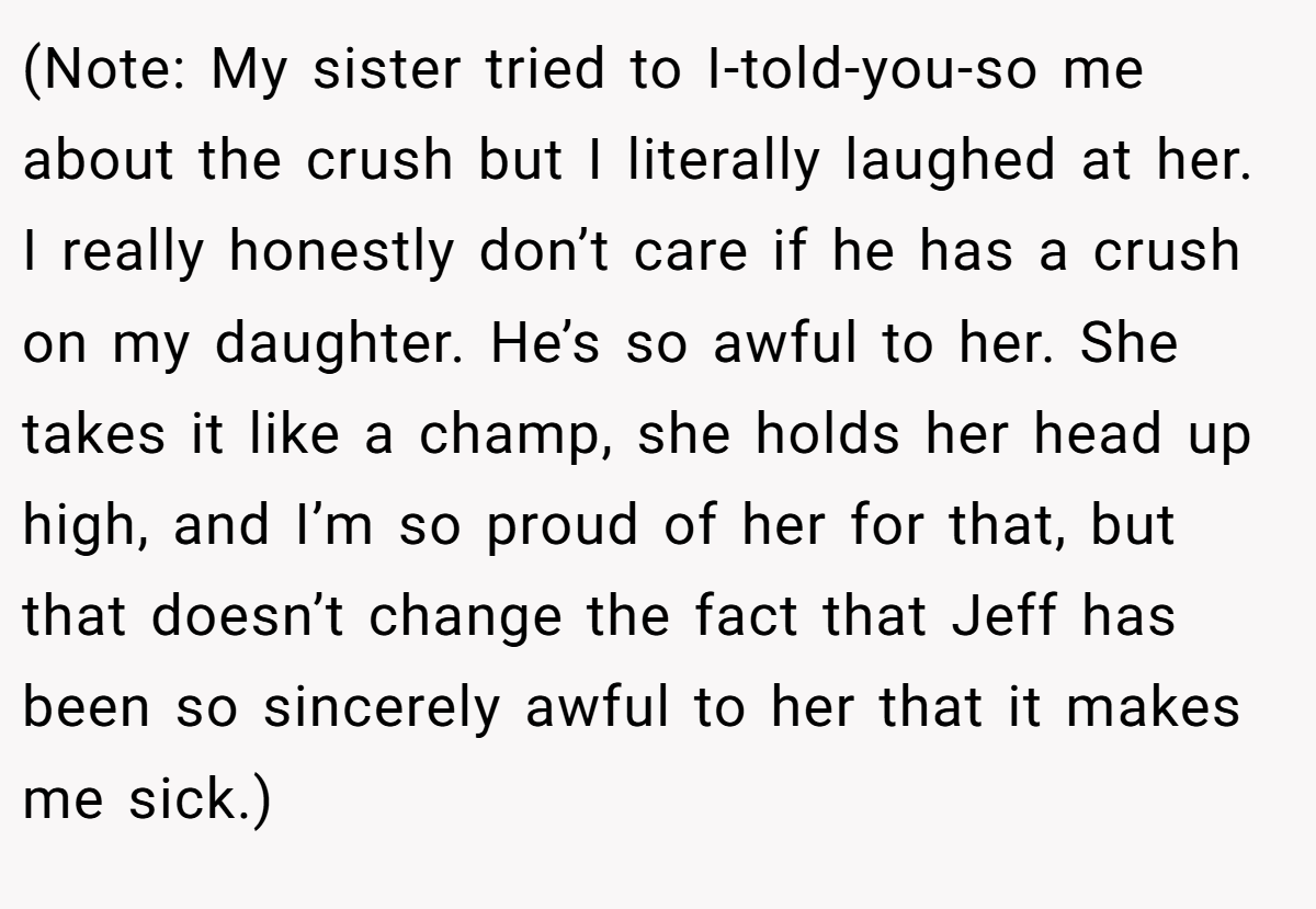 (Note: My sister tried to I-told-you-so me about the crush but I literally laughed at her. I really honestly don’t care if he has a crush on my daughter. He’s so awful to her. She takes it like a champ, she holds her head up high, and I’m so proud of her for that, but that doesn’t change the fact that Jeff has been so sincerely awful to her that it makes me sick.)