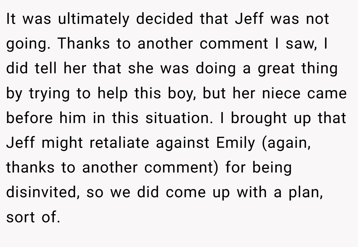 It was ultimately decided that Jeff was not going. Thanks to another comment I saw, I did tell her that she was doing a great thing by trying to help this boy, but her niece came before him in this situation. I brought up that Jeff might retaliate against Emily (again, thanks to another comment) for being disinvited, so we did come up with a plan, sort of.