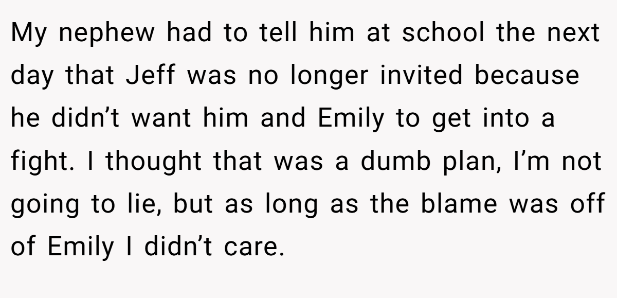 My nephew had to tell him at school the next day that Jeff was no longer invited because he didn’t want him and Emily to get into a fight. I thought that was a dumb plan, I’m not going to lie, but as long as the blame was off of Emily I didn’t care.