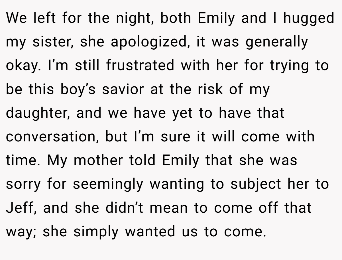 We left for the night, both Emily and I hugged my sister, she apologized, it was generally okay. I’m still frustrated with her for trying to be this boy’s savior at the risk of my daughter, and we have yet to have that conversation, but I’m sure it will come with time. My mother told Emily that she was sorry for seemingly wanting to subject her to Jeff, and she didn’t mean to come off that way; she simply wanted us to come.