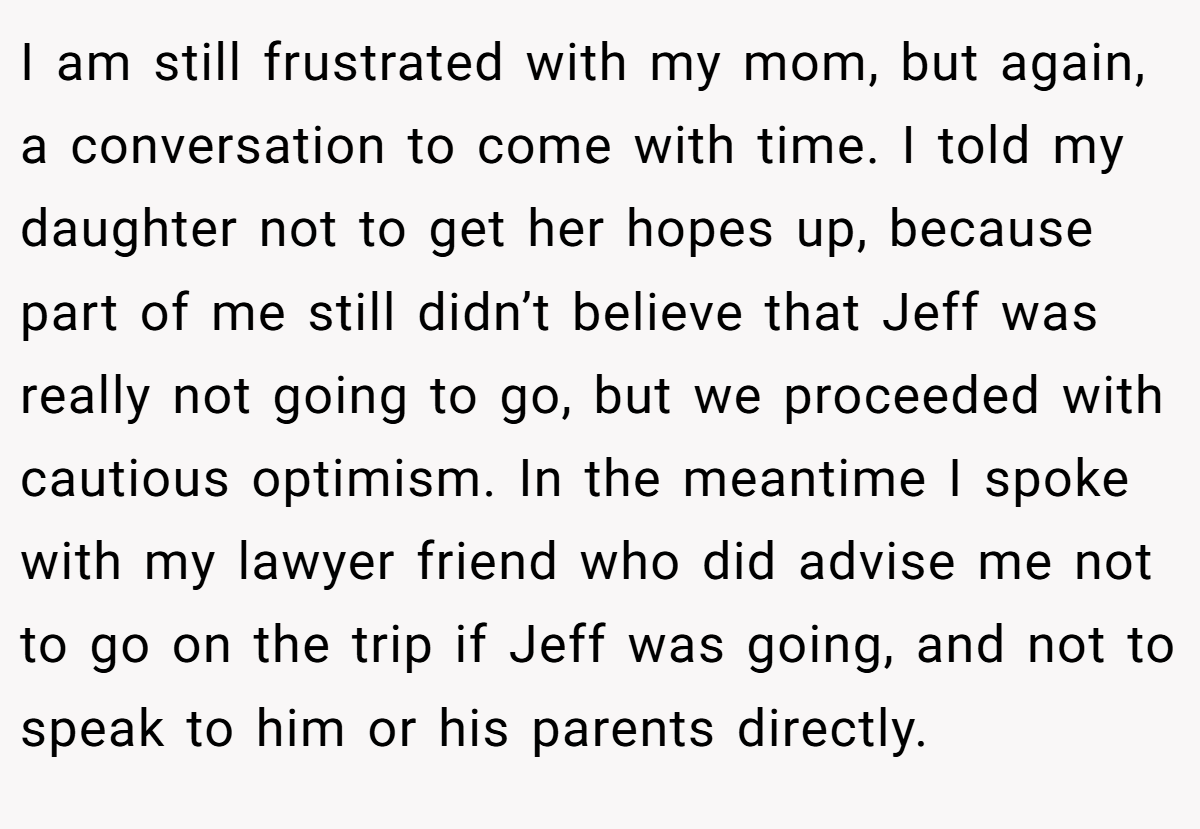 I am still frustrated with my mom, but again, a conversation to come with time. I told my daughter not to get her hopes up, because part of me still didn’t believe that Jeff was really not going to go, but we proceeded with cautious optimism. In the meantime I spoke with my lawyer friend who did advise me not to go on the trip if Jeff was going, and not to speak to him or his parents directly.
