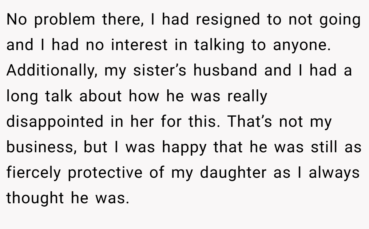 No problem there, I had resigned to not going and I had no interest in talking to anyone. Additionally, my sister’s husband and I had a long talk about how he was really disappointed in her for this. That’s not my business, but I was happy that he was still as fiercely protective of my daughter as I always thought he was.